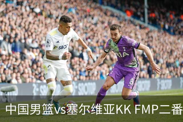 中国男篮vs塞尔维亚KK FMP二番战名单：徐昕庞峥麟领衔 杨曦皓在列