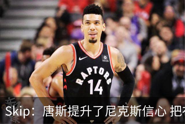 Skip：唐斯提升了尼克斯信心 把布伦森带到第四节去开启科比模式